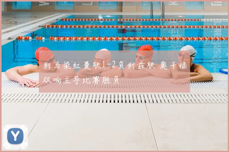利马染红曼联1-2负利兹联 奥卡福双响主导比赛胜负