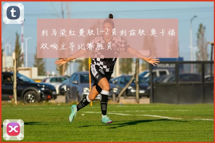 利马染红曼联1-2负利兹联 奥卡福双响主导比赛胜负