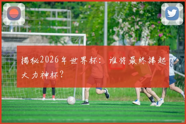 揭秘2026年世界杯：谁将最终捧起大力神杯？